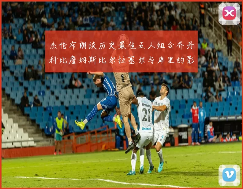 杰伦布朗谈历史最佳五人组合乔丹科比詹姆斯比尔拉塞尔与库里的影响力