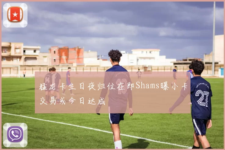 猛龙卡生日夜归位在即Shams曝小卡交易或今日达成