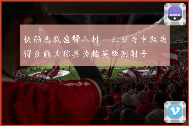 快船总裁盛赞八村塁三分与中距离得分能力称其为精英级别射手