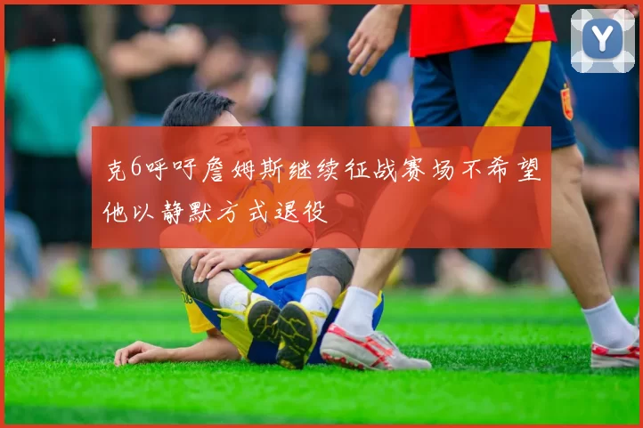 克6呼吁詹姆斯继续征战赛场不希望他以静默方式退役