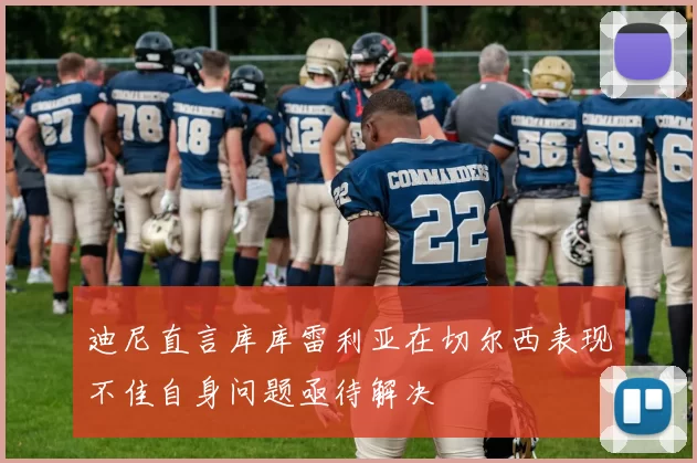 迪尼直言库库雷利亚在切尔西表现不佳自身问题亟待解决