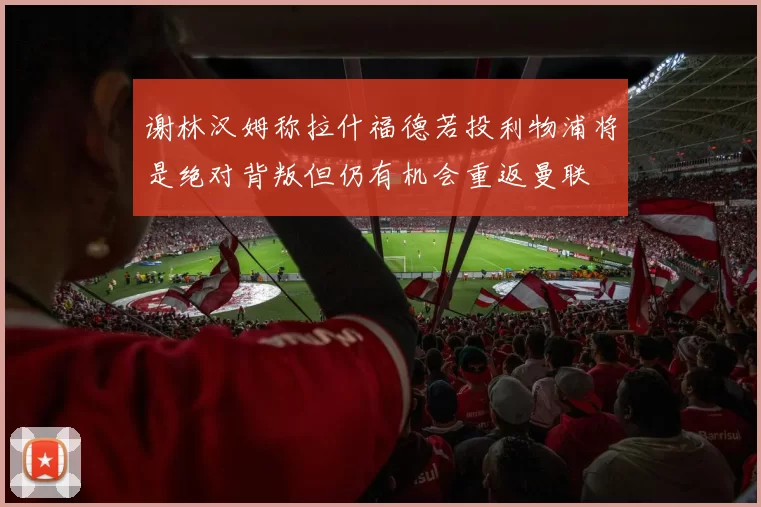 谢林汉姆称拉什福德若投利物浦将是绝对背叛但仍有机会重返曼联