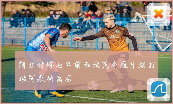 阿尔特塔七年前面试凭夺冠计划打动阿森纳高层