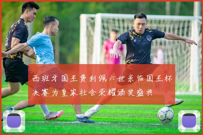 西班牙国王费利佩六世亲临国王杯决赛为皇家社会荣耀颁奖盛典