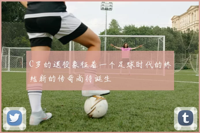 C罗的退役象征着一个足球时代的终结新的传奇尚待诞生
