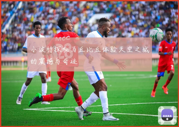 小波特探秘马丘比丘体验天空之城的震撼与奇迹