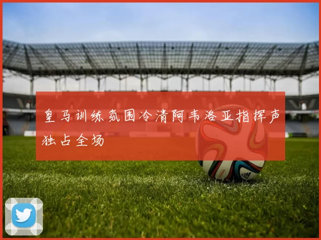 皇马训练氛围冷清阿韦洛亚指挥声独占全场