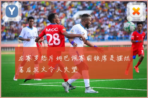 龙赛罗怒斥姆巴佩赛前缺席是摆烂落后发文令人失望
