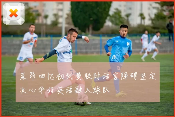 莱昂回忆初到曼联时语言障碍坚定决心学好英语融入球队