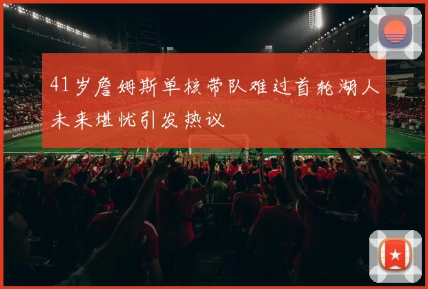 41岁詹姆斯单核带队难过首轮湖人未来堪忧引发热议