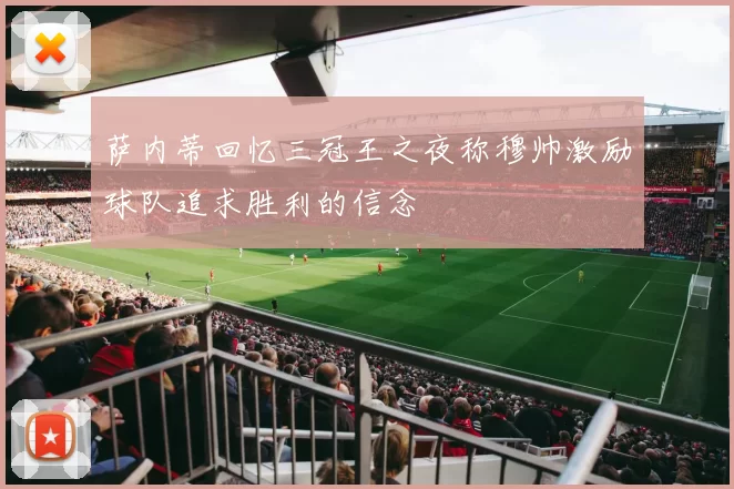 萨内蒂回忆三冠王之夜称穆帅激励球队追求胜利的信念