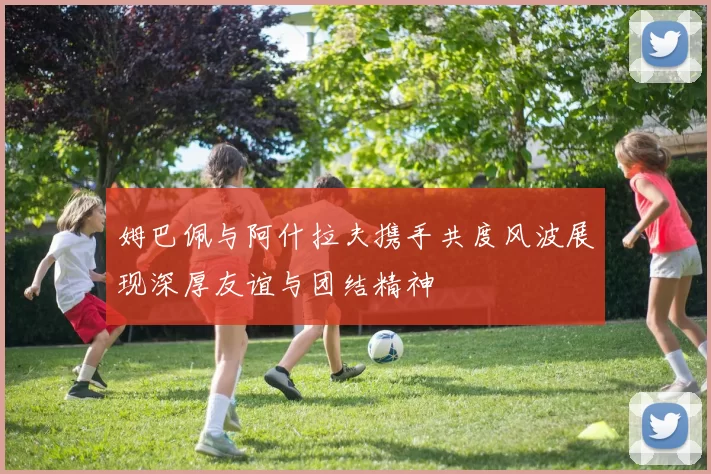 姆巴佩与阿什拉夫携手共度风波展现深厚友谊与团结精神