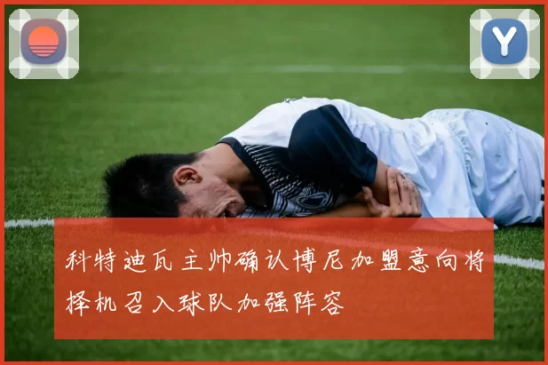 科特迪瓦主帅确认博尼加盟意向将择机召入球队加强阵容