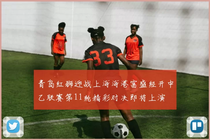 青岛红狮迎战上海海港富盛经开中乙联赛第11轮精彩对决即将上演