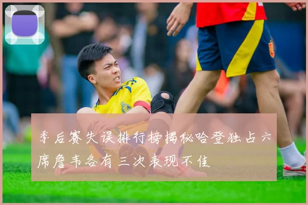 季后赛失误排行榜揭秘哈登独占六席詹韦各有三次表现不佳
