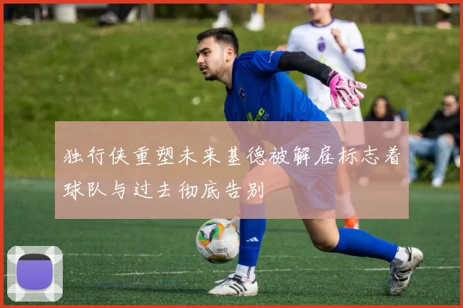 独行侠重塑未来基德被解雇标志着球队与过去彻底告别