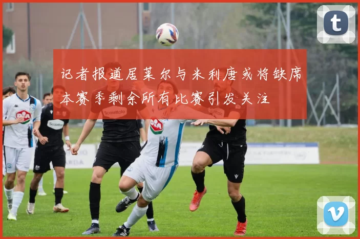 记者报道居莱尔与米利唐或将缺席本赛季剩余所有比赛引发关注
