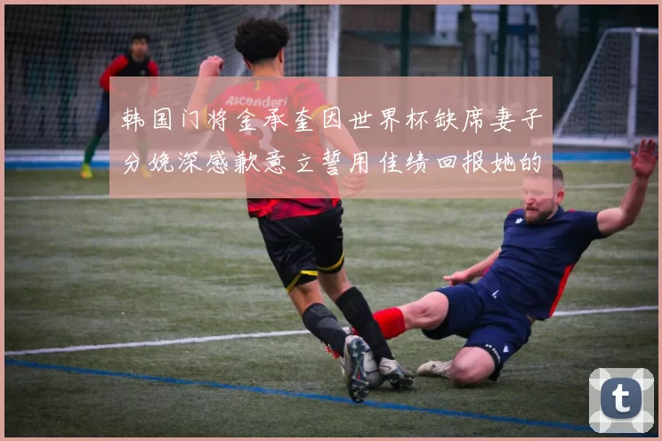 韩国门将金承奎因世界杯缺席妻子分娩深感歉意立誓用佳绩回报她的支持与爱