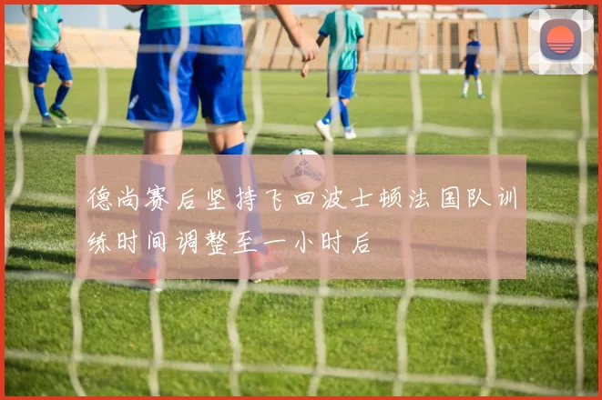 德尚赛后坚持飞回波士顿法国队训练时间调整至一小时后