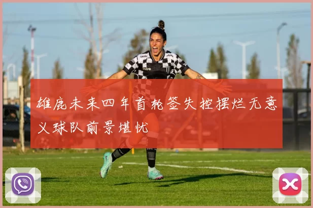 雄鹿未来四年首轮签失控摆烂无意义球队前景堪忧