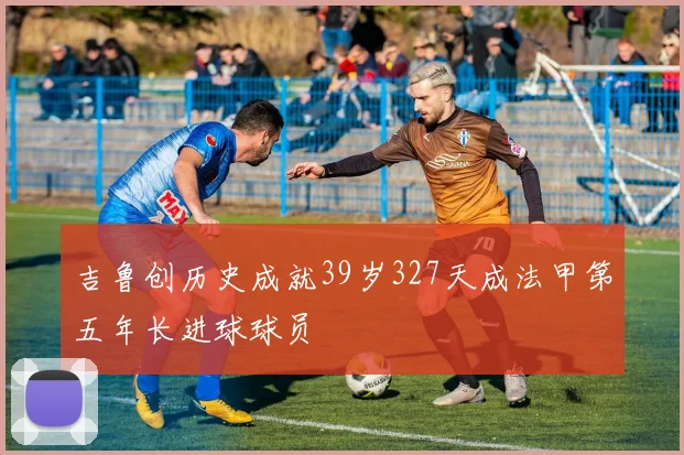 吉鲁创历史成就39岁327天成法甲第五年长进球球员