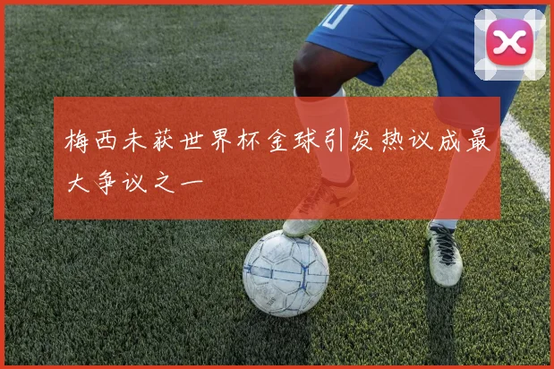 梅西未获世界杯金球引发热议成最大争议之一