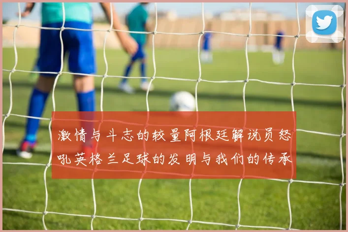 激情与斗志的较量阿根廷解说员怒吼英格兰足球的发明与我们的传承